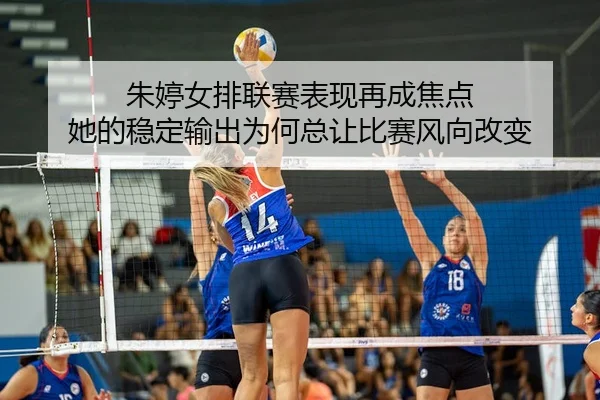 朱婷女排联赛表现再成焦点 她的稳定输出为何总让比赛风向改变